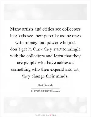 Many artists and critics see collectors like kids see their parents: as the ones with money and power who just don’t get it. Once they start to mingle with the collectors and learn that they are people who have achieved something who then expand into art, they change their minds Picture Quote #1