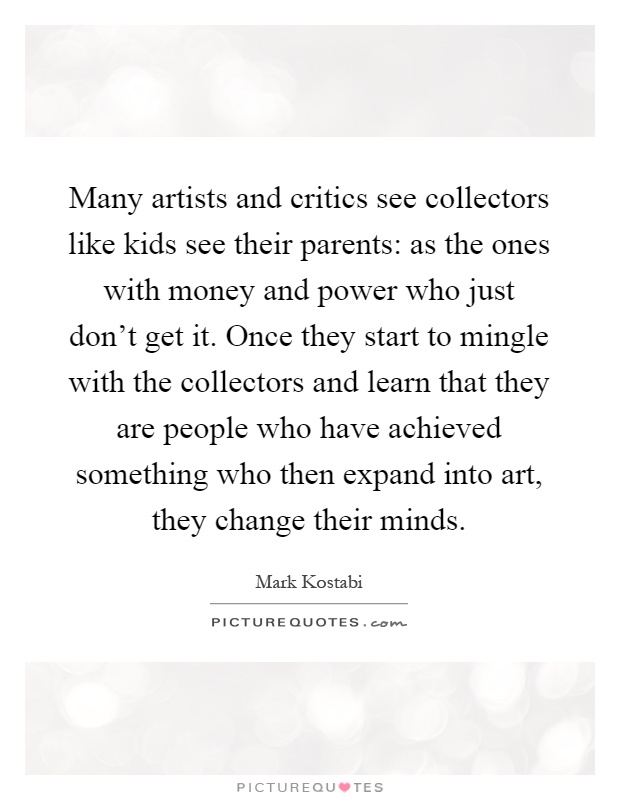 Many artists and critics see collectors like kids see their parents: as the ones with money and power who just don't get it. Once they start to mingle with the collectors and learn that they are people who have achieved something who then expand into art, they change their minds Picture Quote #1