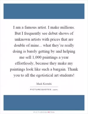 I am a famous artist. I make millions. But I frequently see debut shows of unknown artists with prices that are double of mine... what they’re really doing is barely getting by and helping me sell 1,000 paintings a year effortlessly, because they make my paintings look like such a bargain. Thank you to all the egotistical art students! Picture Quote #1