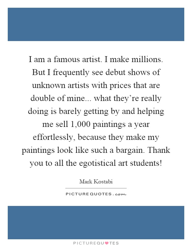 I am a famous artist. I make millions. But I frequently see debut shows of unknown artists with prices that are double of mine... what they're really doing is barely getting by and helping me sell 1,000 paintings a year effortlessly, because they make my paintings look like such a bargain. Thank you to all the egotistical art students! Picture Quote #1