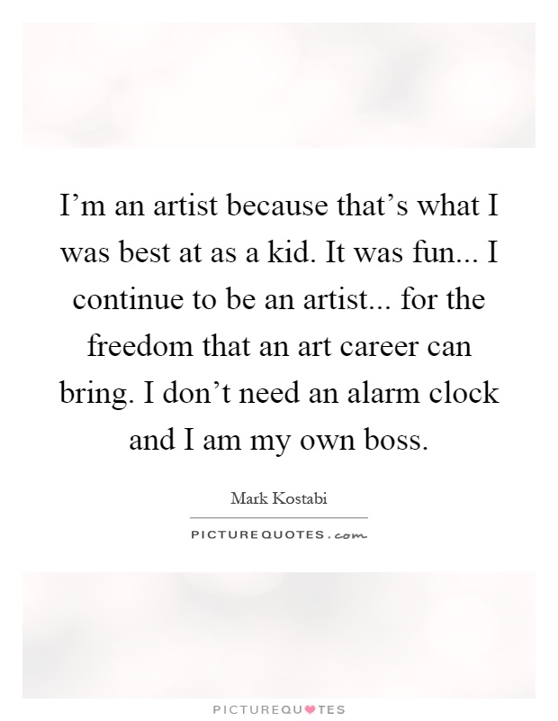 I'm an artist because that's what I was best at as a kid. It was fun... I continue to be an artist... for the freedom that an art career can bring. I don't need an alarm clock and I am my own boss Picture Quote #1