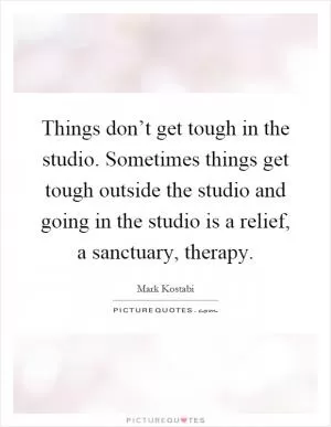 Things don’t get tough in the studio. Sometimes things get tough outside the studio and going in the studio is a relief, a sanctuary, therapy Picture Quote #1