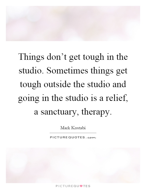 Things don't get tough in the studio. Sometimes things get tough outside the studio and going in the studio is a relief, a sanctuary, therapy Picture Quote #1