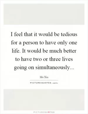 I feel that it would be tedious for a person to have only one life. It would be much better to have two or three lives going on simultaneously Picture Quote #1
