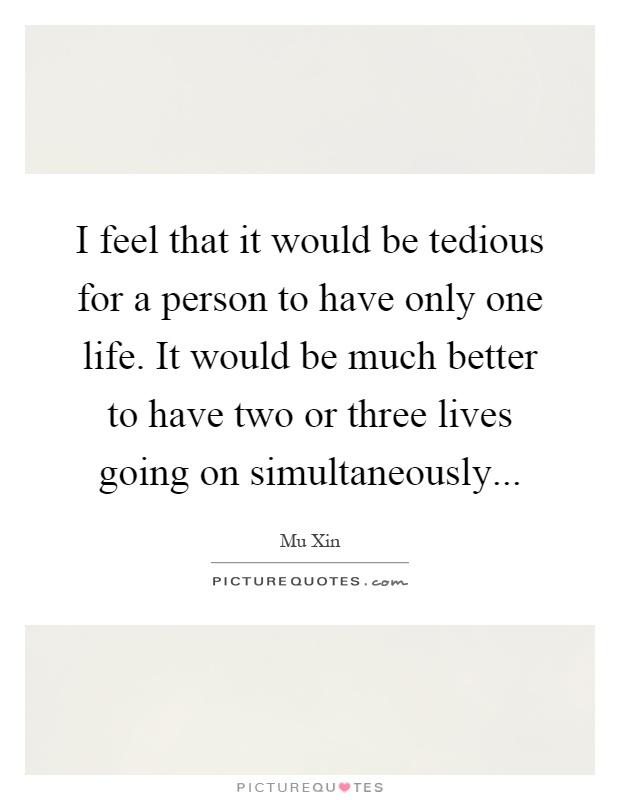 I feel that it would be tedious for a person to have only one life. It would be much better to have two or three lives going on simultaneously Picture Quote #1