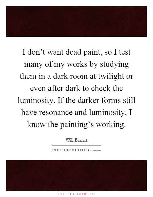 I don't want dead paint, so I test many of my works by studying them in a dark room at twilight or even after dark to check the luminosity. If the darker forms still have resonance and luminosity, I know the painting's working Picture Quote #1