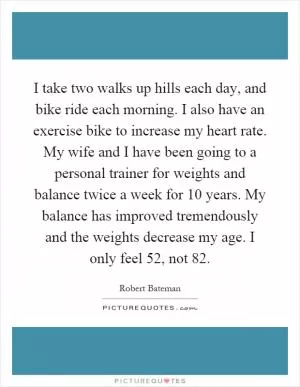 I take two walks up hills each day, and bike ride each morning. I also have an exercise bike to increase my heart rate. My wife and I have been going to a personal trainer for weights and balance twice a week for 10 years. My balance has improved tremendously and the weights decrease my age. I only feel 52, not 82 Picture Quote #1