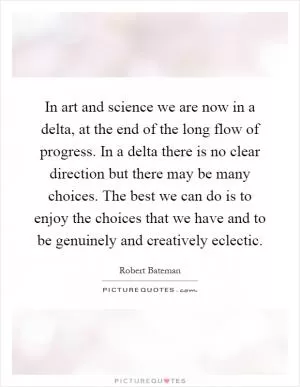 In art and science we are now in a delta, at the end of the long flow of progress. In a delta there is no clear direction but there may be many choices. The best we can do is to enjoy the choices that we have and to be genuinely and creatively eclectic Picture Quote #1