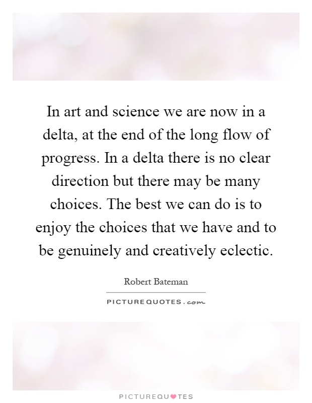 In art and science we are now in a delta, at the end of the long flow of progress. In a delta there is no clear direction but there may be many choices. The best we can do is to enjoy the choices that we have and to be genuinely and creatively eclectic Picture Quote #1