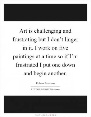 Art is challenging and frustrating but I don’t linger in it. I work on five paintings at a time so if I’m frustrated I put one down and begin another Picture Quote #1