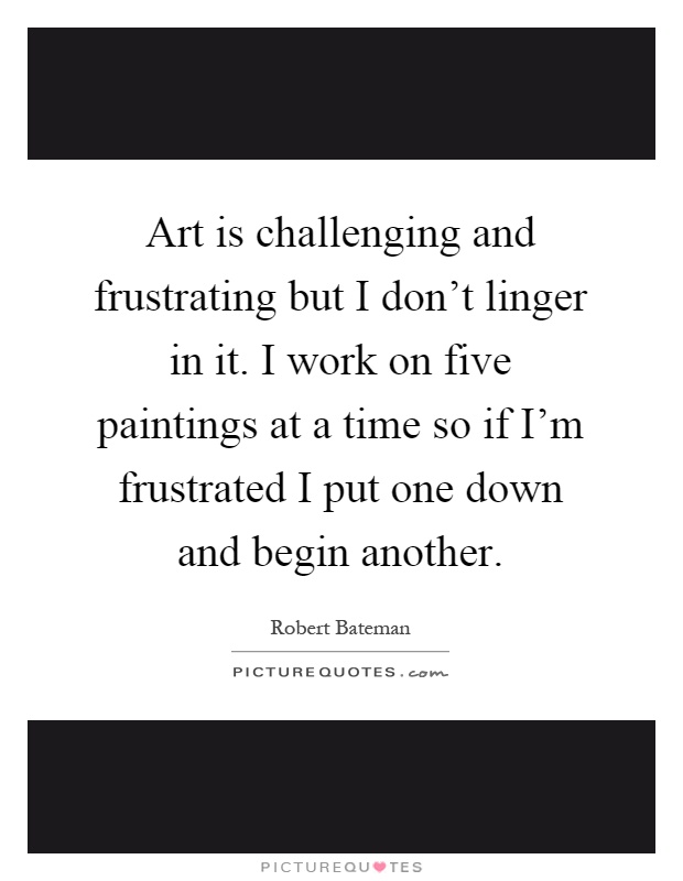 Art is challenging and frustrating but I don't linger in it. I work on five paintings at a time so if I'm frustrated I put one down and begin another Picture Quote #1