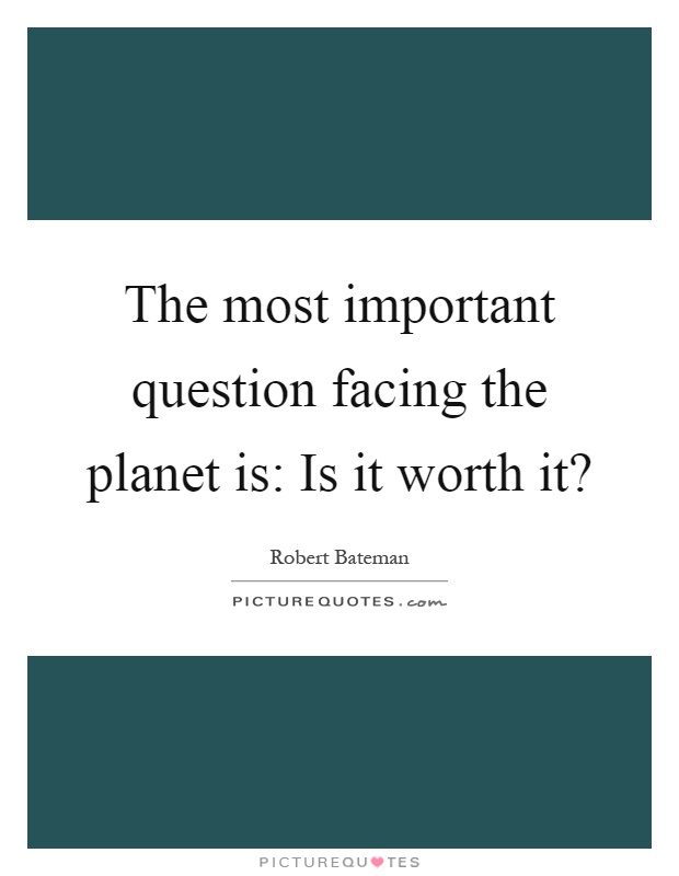 The most important question facing the planet is: Is it worth it? Picture Quote #1