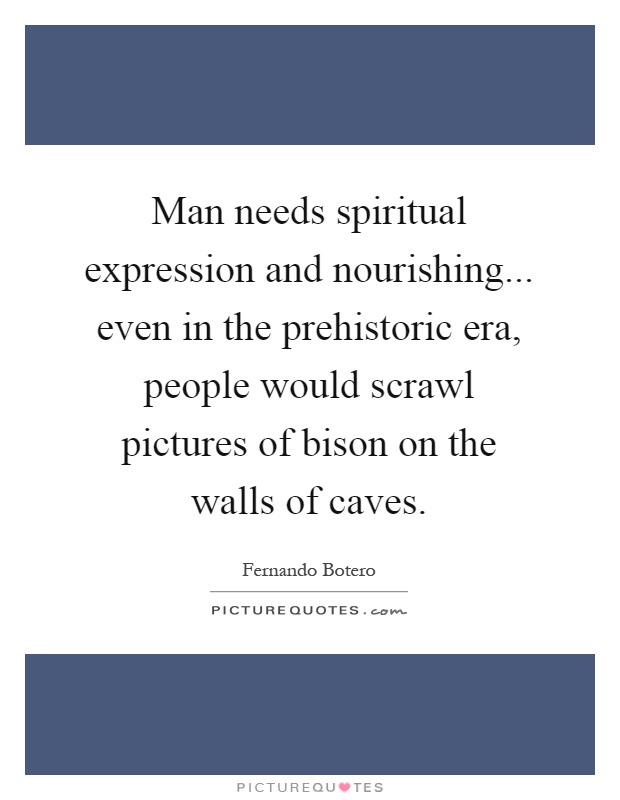 Man needs spiritual expression and nourishing... even in the prehistoric era, people would scrawl pictures of bison on the walls of caves Picture Quote #1