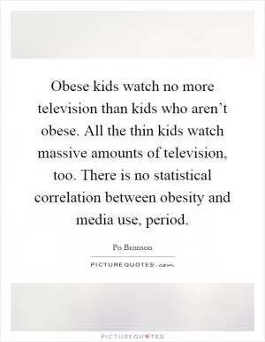 Obese kids watch no more television than kids who aren’t obese. All the thin kids watch massive amounts of television, too. There is no statistical correlation between obesity and media use, period Picture Quote #1