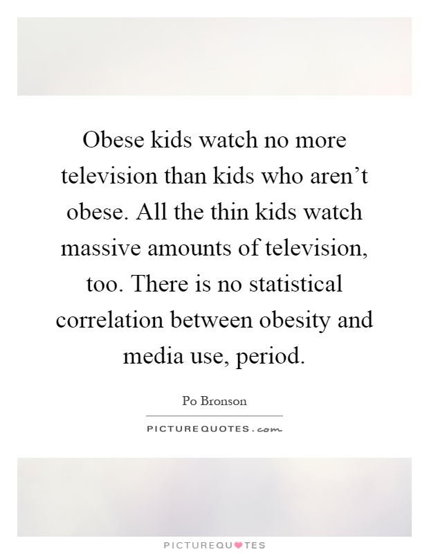Obese kids watch no more television than kids who aren't obese. All the thin kids watch massive amounts of television, too. There is no statistical correlation between obesity and media use, period Picture Quote #1