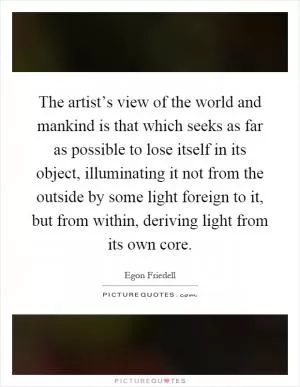 The artist’s view of the world and mankind is that which seeks as far as possible to lose itself in its object, illuminating it not from the outside by some light foreign to it, but from within, deriving light from its own core Picture Quote #1