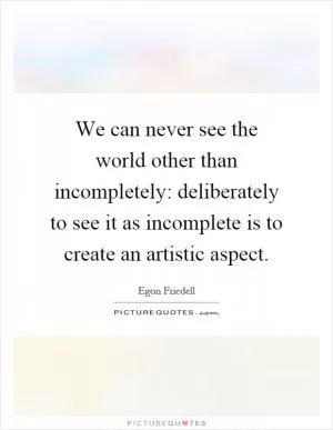We can never see the world other than incompletely: deliberately to see it as incomplete is to create an artistic aspect Picture Quote #1