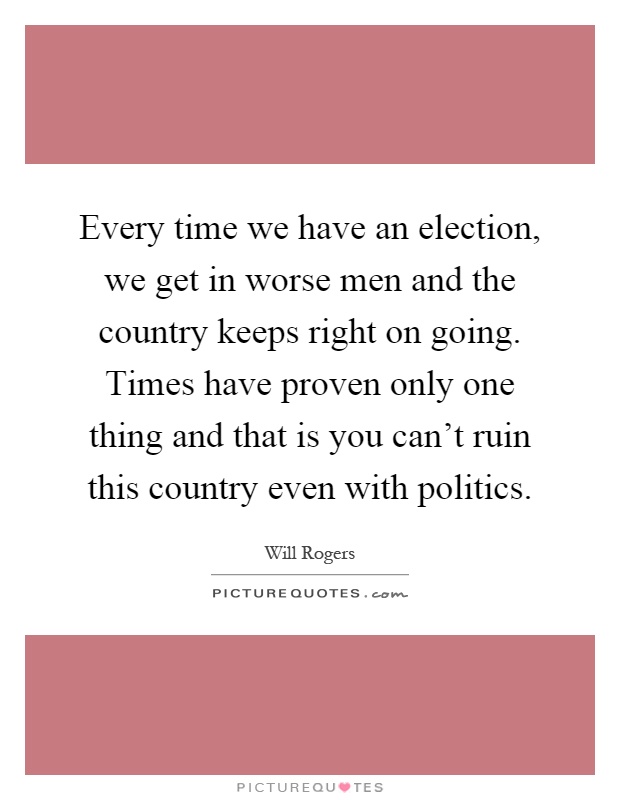 Every time we have an election, we get in worse men and the country keeps right on going. Times have proven only one thing and that is you can't ruin this country even with politics Picture Quote #1