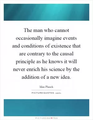 The man who cannot occasionally imagine events and conditions of existence that are contrary to the causal principle as he knows it will never enrich his science by the addition of a new idea Picture Quote #1