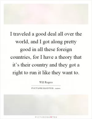 I traveled a good deal all over the world, and I got along pretty good in all these foreign countries, for I have a theory that it’s their country and they got a right to run it like they want to Picture Quote #1