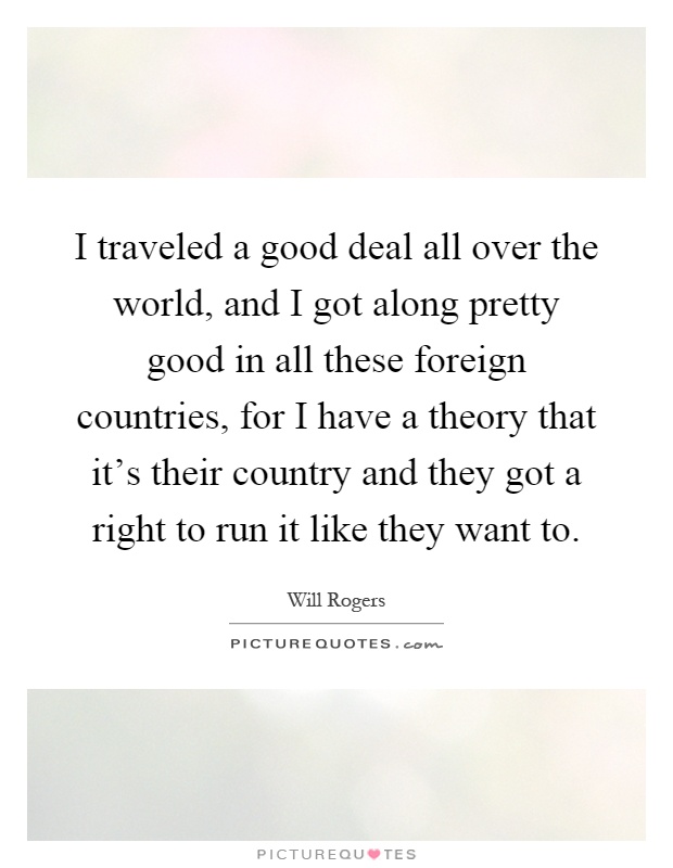 I traveled a good deal all over the world, and I got along pretty good in all these foreign countries, for I have a theory that it's their country and they got a right to run it like they want to Picture Quote #1