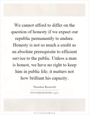 We cannot afford to differ on the question of honesty if we expect our republic permanently to endure. Honesty is not so much a credit as an absolute prerequisite to efficient service to the public. Unless a man is honest, we have no right to keep him in public life; it matters not how brilliant his capacity Picture Quote #1