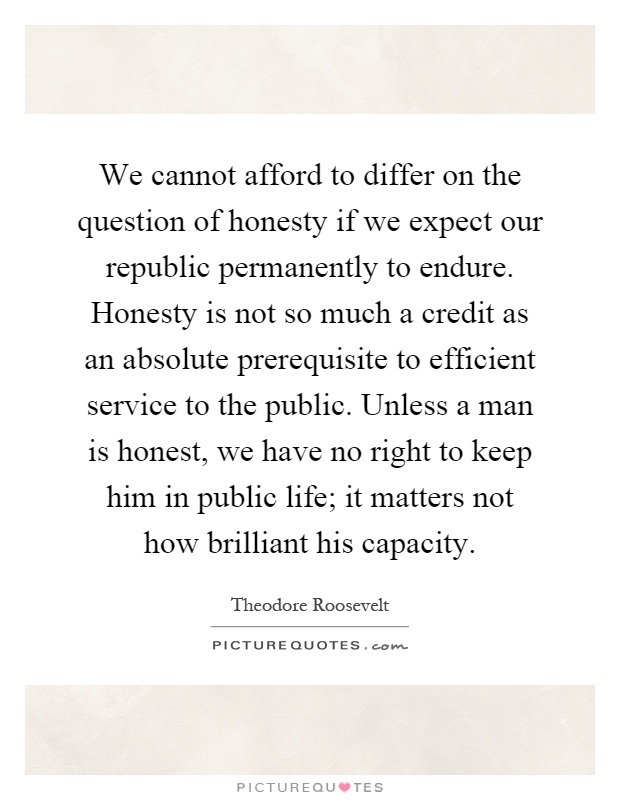 We cannot afford to differ on the question of honesty if we expect our republic permanently to endure. Honesty is not so much a credit as an absolute prerequisite to efficient service to the public. Unless a man is honest, we have no right to keep him in public life; it matters not how brilliant his capacity Picture Quote #1