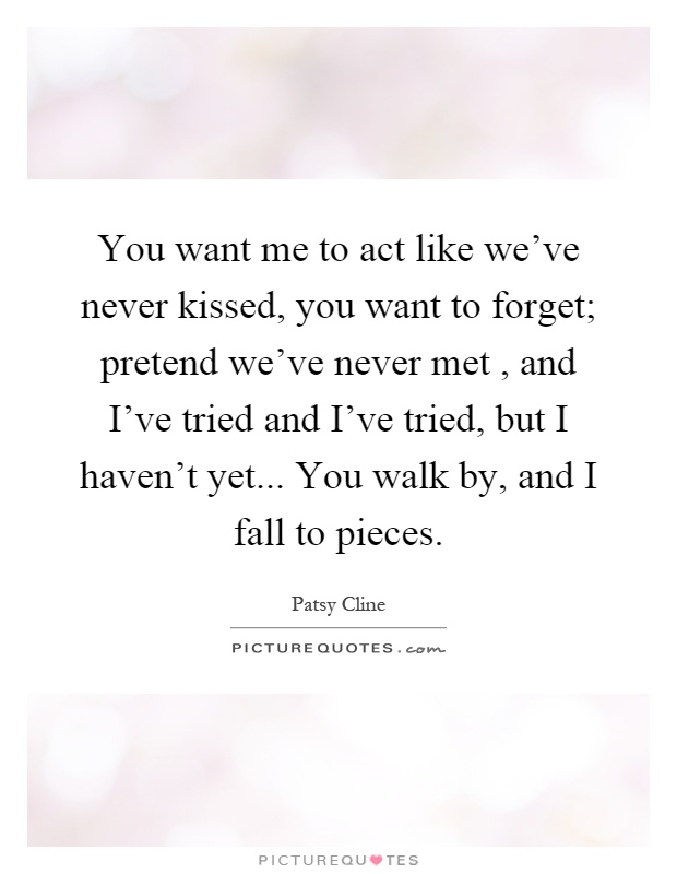 You want me to act like we've never kissed, you want to forget; pretend we've never met, and I've tried and I've tried, but I haven't yet... You walk by, and I fall to pieces Picture Quote #1