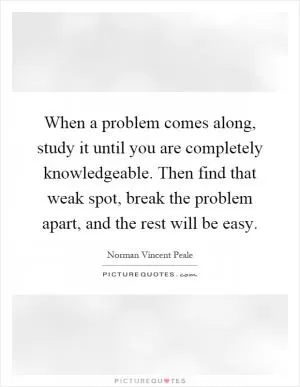 When a problem comes along, study it until you are completely knowledgeable. Then find that weak spot, break the problem apart, and the rest will be easy Picture Quote #1
