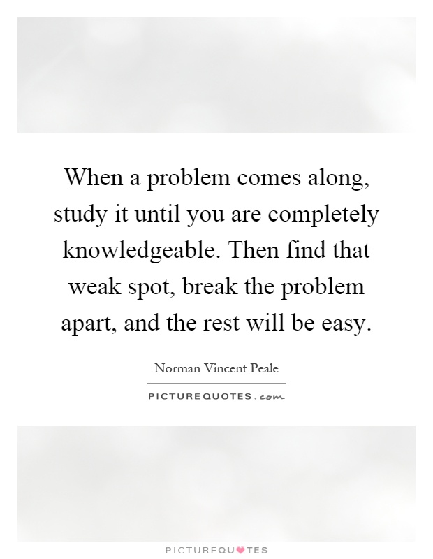 When a problem comes along, study it until you are completely knowledgeable. Then find that weak spot, break the problem apart, and the rest will be easy Picture Quote #1