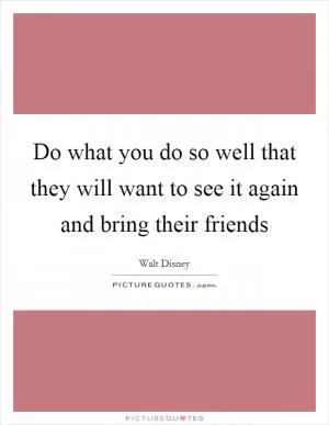 Do what you do so well that they will want to see it again and bring their friends Picture Quote #1