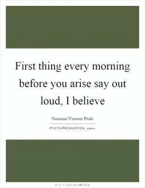 First thing every morning before you arise say out loud, I believe Picture Quote #1
