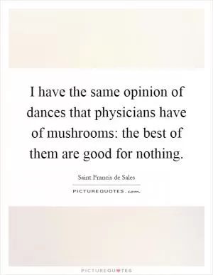 I have the same opinion of dances that physicians have of mushrooms: the best of them are good for nothing Picture Quote #1
