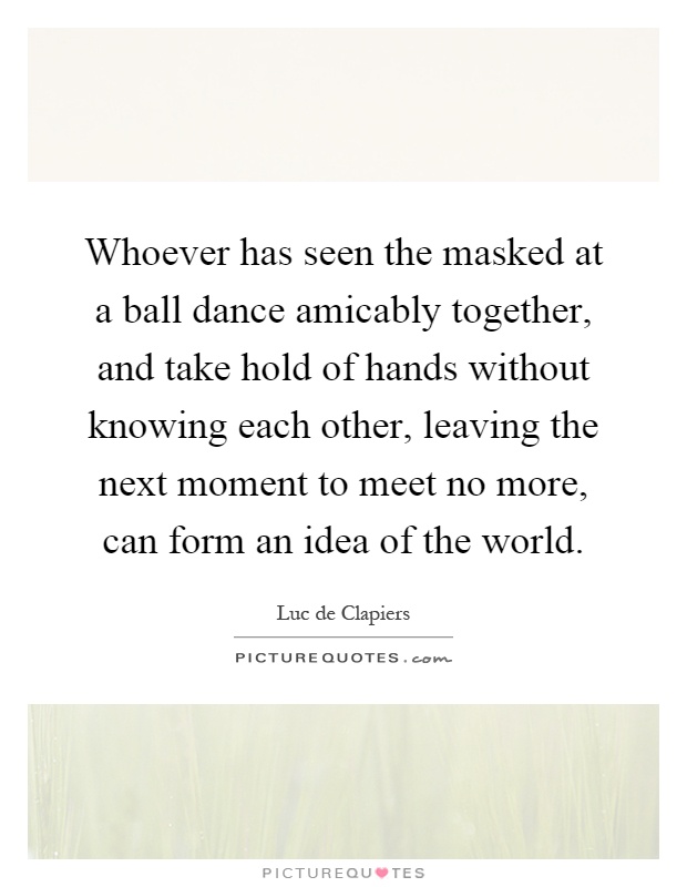 Whoever has seen the masked at a ball dance amicably together, and take hold of hands without knowing each other, leaving the next moment to meet no more, can form an idea of the world Picture Quote #1