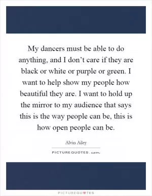My dancers must be able to do anything, and I don’t care if they are black or white or purple or green. I want to help show my people how beautiful they are. I want to hold up the mirror to my audience that says this is the way people can be, this is how open people can be Picture Quote #1