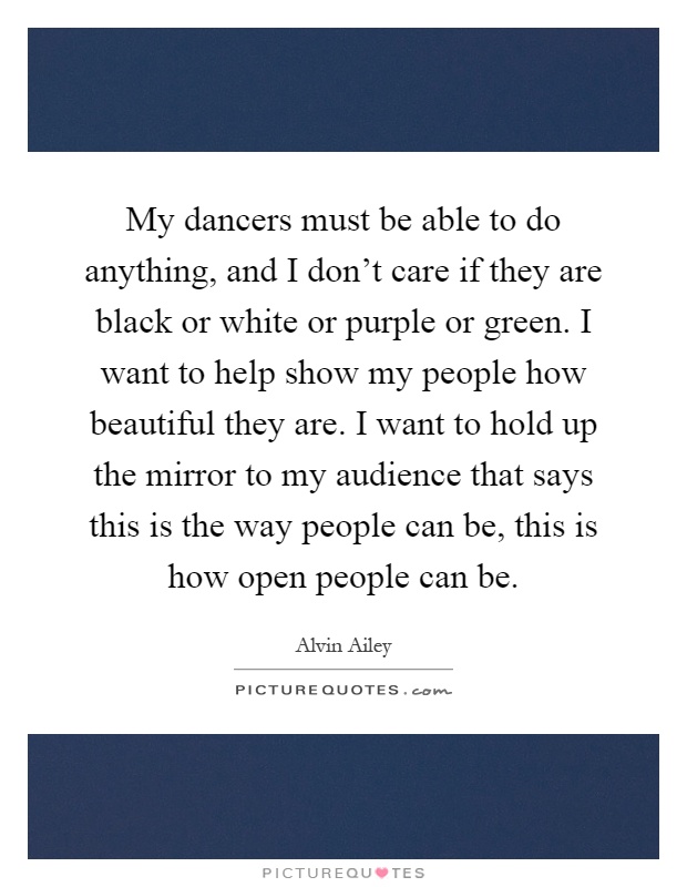 My dancers must be able to do anything, and I don't care if they are black or white or purple or green. I want to help show my people how beautiful they are. I want to hold up the mirror to my audience that says this is the way people can be, this is how open people can be Picture Quote #1