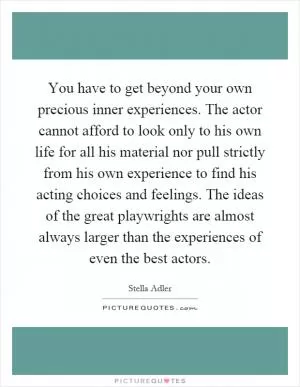 You have to get beyond your own precious inner experiences. The actor cannot afford to look only to his own life for all his material nor pull strictly from his own experience to find his acting choices and feelings. The ideas of the great playwrights are almost always larger than the experiences of even the best actors Picture Quote #1