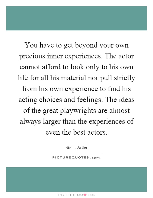 You have to get beyond your own precious inner experiences. The actor cannot afford to look only to his own life for all his material nor pull strictly from his own experience to find his acting choices and feelings. The ideas of the great playwrights are almost always larger than the experiences of even the best actors Picture Quote #1