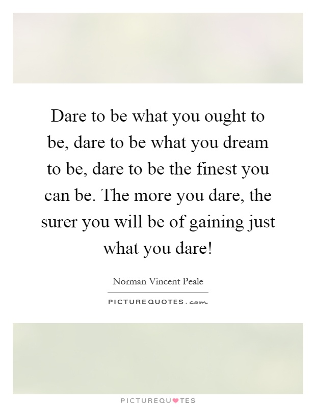 Dare to be what you ought to be, dare to be what you dream to be, dare to be the finest you can be. The more you dare, the surer you will be of gaining just what you dare! Picture Quote #1