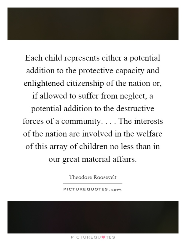 Each child represents either a potential addition to the protective capacity and enlightened citizenship of the nation or, if allowed to suffer from neglect, a potential addition to the destructive forces of a community.... The interests of the nation are involved in the welfare of this array of children no less than in our great material affairs Picture Quote #1