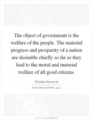 The object of government is the welfare of the people. The material progress and prosperity of a nation are desirable chiefly so far as they lead to the moral and material welfare of all good citizens Picture Quote #1