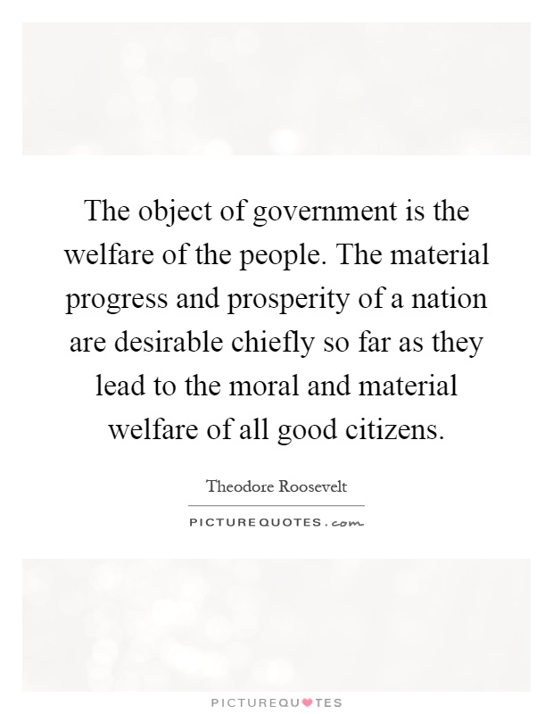 The object of government is the welfare of the people. The material progress and prosperity of a nation are desirable chiefly so far as they lead to the moral and material welfare of all good citizens Picture Quote #1