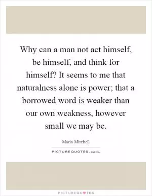 Why can a man not act himself, be himself, and think for himself? It seems to me that naturalness alone is power; that a borrowed word is weaker than our own weakness, however small we may be Picture Quote #1