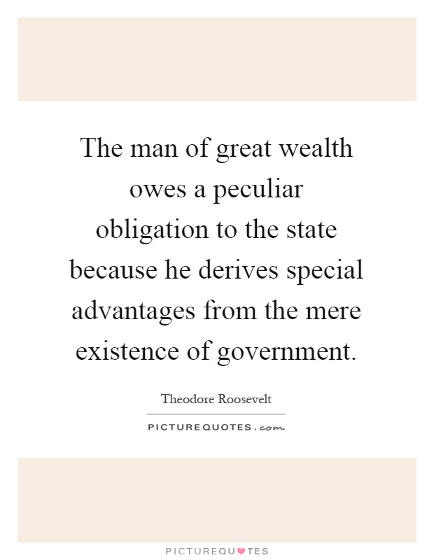 The man of great wealth owes a peculiar obligation to the state because he derives special advantages from the mere existence of government Picture Quote #1