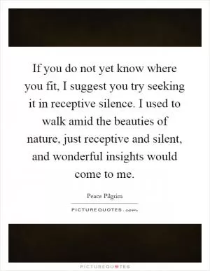 If you do not yet know where you fit, I suggest you try seeking it in receptive silence. I used to walk amid the beauties of nature, just receptive and silent, and wonderful insights would come to me Picture Quote #1