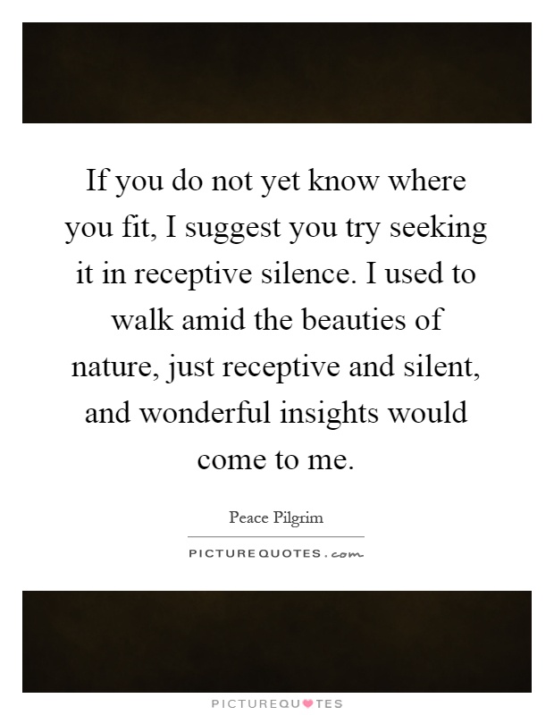 If you do not yet know where you fit, I suggest you try seeking it in receptive silence. I used to walk amid the beauties of nature, just receptive and silent, and wonderful insights would come to me Picture Quote #1