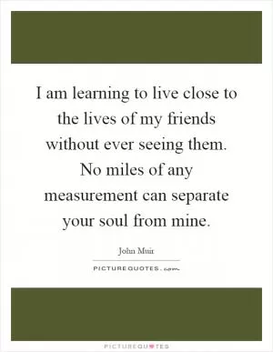 I am learning to live close to the lives of my friends without ever seeing them. No miles of any measurement can separate your soul from mine Picture Quote #1