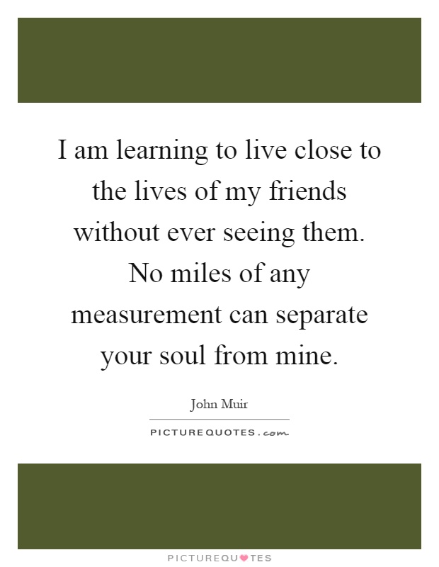 I am learning to live close to the lives of my friends without ever seeing them. No miles of any measurement can separate your soul from mine Picture Quote #1