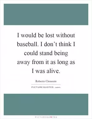 I would be lost without baseball. I don’t think I could stand being away from it as long as I was alive Picture Quote #1