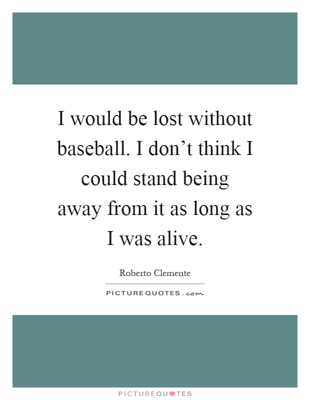 I would be lost without baseball. I don't think I could stand being away from it as long as I was alive Picture Quote #1